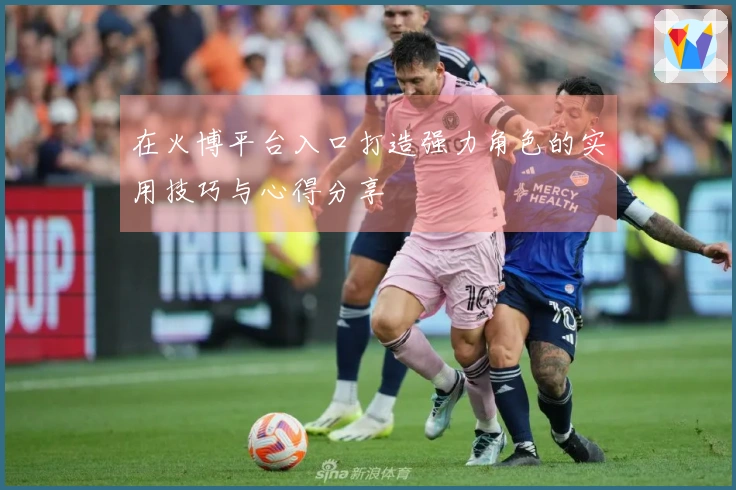 在火博平台入口打造强力角色的实用技巧与心得分享