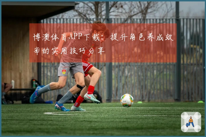 博澳体育APP下载：提升角色养成效率的实用技巧分享