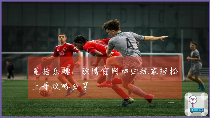 重拾乐趣，欧博官网回归玩家轻松上手攻略分享