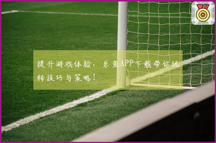 提升游戏体验，乐鱼APP下载带你玩转技巧与策略！